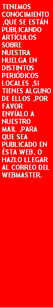 Text Box: TENEMOS CONOCIMIENTO ,QUE SE ESTN PUBLICANDO ARTCULOS SOBRE NUESTRA HUELGA EN DISTINTOS PERIDICOS LOCALES ,SI TIENES ALGUNO DE ELLOS ,POR FAVOR ENVALO A NUESTRO MAIL ,PARA QUE SEA PUBLICADO EN STA WEB, O HAZLO LLEGAR AL CORREO DEL WEBMASTER.